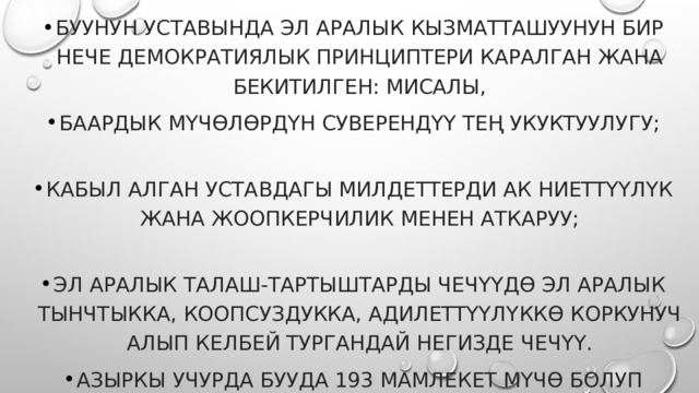БУУнун Уставында эл аралык кызматташуунун бир нече демократиялык принциптери каралган жана бекитилген: мисалы, баардык мүчөлөрдүн суверендүү тең укуктуулугу;   кабыл алган Уставдагы милдеттерди ак ниеттүүлүк жана жоопкерчилик менен аткаруу;   эл аралык талаш-тартыштарды чечүүдө эл аралык тынчтыкка, коопсуздукка, адилеттүүлүккө коркунуч алып келбей тургандай негизде чечүү. Азыркы учурда БУУда 193 мамлекет мүчө болуп катталган. 
