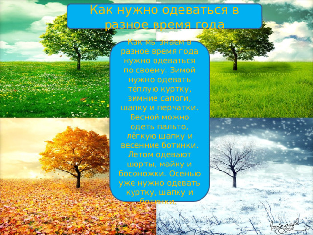Как нужно одеваться в разное время года Как мы знаем в разное время года нужно одеваться по своему. Зимой нужно одевать тёплую куртку, зимние сапоги, шапку и перчатки. Весной можно одеть пальто, лёгкую шапку и весенние ботинки. Летом одевают шорты, майку и босоножки. Осенью уже нужно одевать куртку, шапку и ботинки. 