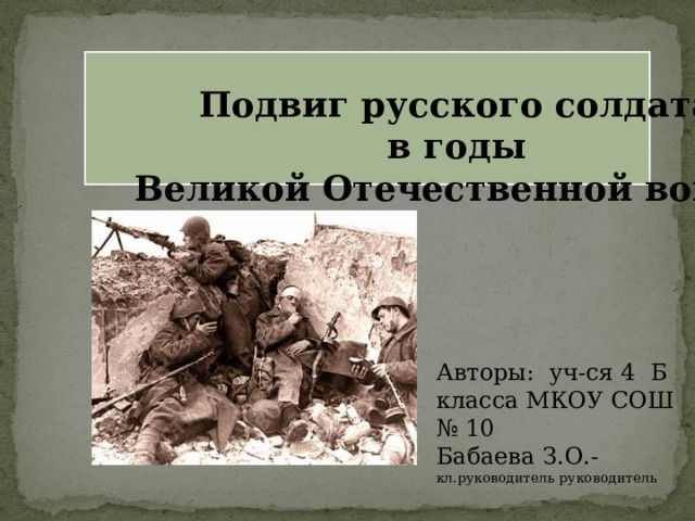 Подвиг русского солдата в годы Великой Отечественной войны Авторы: уч-ся 4 Б класса МКОУ СОШ № 10 Бабаева З.О.- кл.руководитель руководитель 