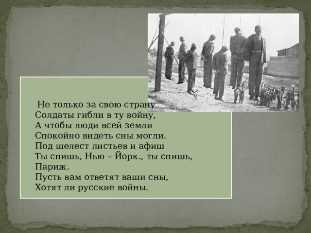  Не только за свою страну Солдаты гибли в ту войну, А чтобы люди всей земли Спокойно видеть сны могли. Под шелест листьев и афиш Ты спишь, Нью – Йорк., ты спишь, Париж. Пусть вам ответят ваши сны, Хотят ли русские войны. 