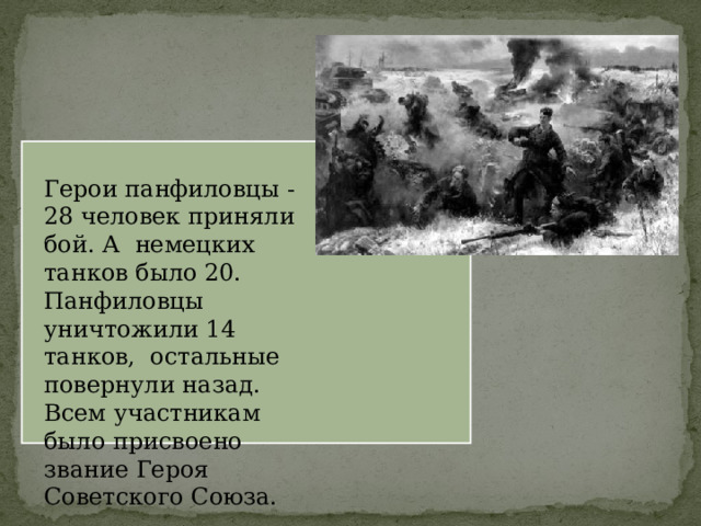 Герои панфиловцы -28 человек приняли бой. А немецких танков было 20. Панфиловцы уничтожили 14 танков, остальные повернули назад. Всем участникам было присвоено звание Героя Советского Союза. 