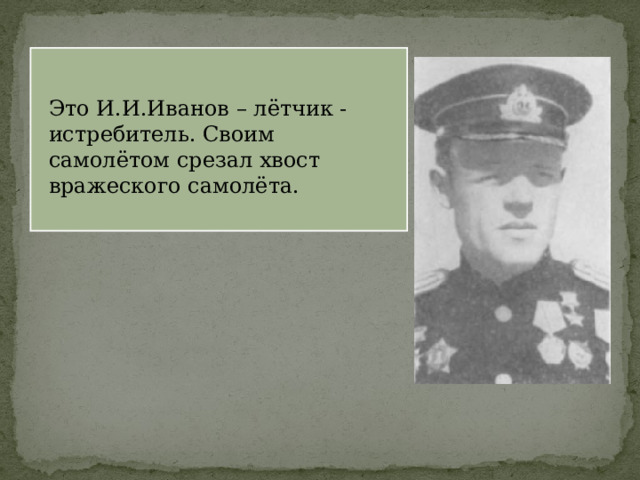 Это И.И.Иванов – лётчик - истребитель. Своим самолётом срезал хвост вражеского самолёта. 