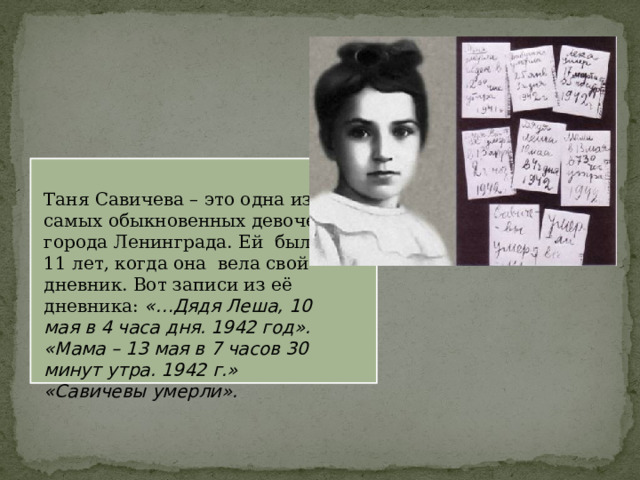 Таня Савичева – это одна из самых обыкновенных девочек города Ленинграда. Ей было 11 лет, когда она вела свой дневник. Вот записи из её дневника: «…Дядя Леша, 10 мая в 4 часа дня. 1942 год».  «Мама – 13 мая в 7 часов 30 минут утра. 1942 г.»  «Савичевы умерли». 