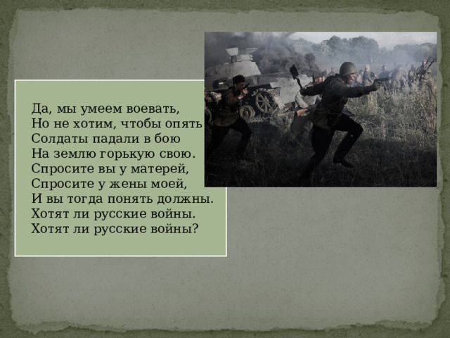 Да, мы умеем воевать, Но не хотим, чтобы опять Солдаты падали в бою На землю горькую свою. Спросите вы у матерей, Спросите у жены моей, И вы тогда понять должны. Хотят ли русские войны. Хотят ли русские войны? 
