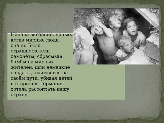 Напала внезапно, ночью, когда мирные люди спали. Было страшно:летели самолёты, сбрасывая бомбы на мирных жителей, шли немецкие солдаты, сжигая всё на своём пути, убивая детей и стариков. Германия хотела растоптать нашу страну. 