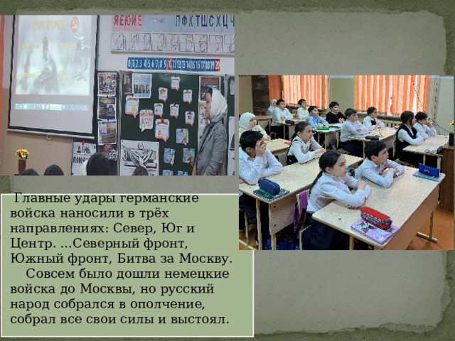  Главные удары германские войска наносили в трёх направлениях: Север, Юг и Центр. …Северный фронт, Южный фронт, Битва за Москву.  Совсем было дошли немецкие войска до Москвы, но русский народ собрался в ополчение, собрал все свои силы и выстоял. 