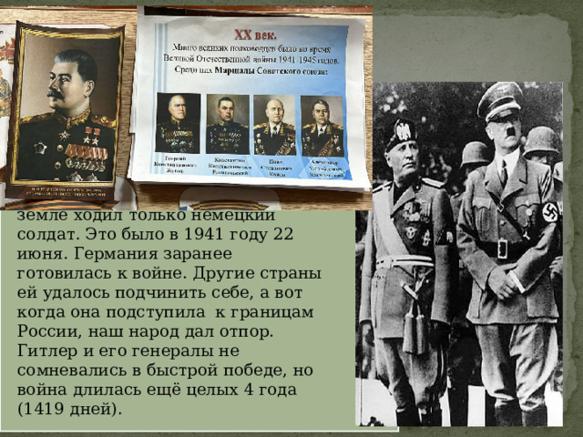  Гитлер хотел, чтобы по нашей земле ходил только немецкий солдат. Это было в 1941 году 22 июня. Германия заранее готовилась к войне. Другие страны ей удалось подчинить себе, а вот когда она подступила к границам России, наш народ дал отпор. Гитлер и его генералы не сомневались в быстрой победе, но война длилась ещё целых 4 года (1419 дней). 
