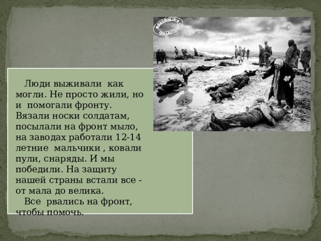  Люди выживали как могли. Не просто жили, но и помогали фронту. Вязали носки солдатам, посылали на фронт мыло, на заводах работали 12-14 летние мальчики , ковали пули, снаряды. И мы победили. На защиту нашей страны встали все -от мала до велика.  Все рвались на фронт, чтобы помочь.   