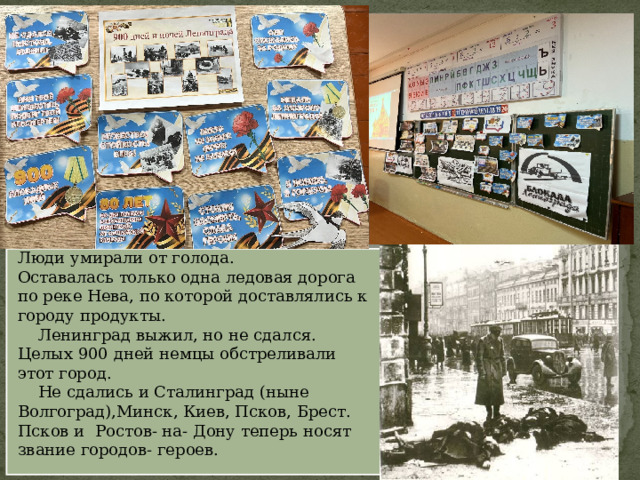 Наш родной Ленинград был окружён. Люди умирали от голода. Оставалась только одна ледовая дорога по реке Нева, по которой доставлялись к городу продукты.  Ленинград выжил, но не сдался. Целых 900 дней немцы обстреливали этот город.  Не сдались и Сталинград (ныне Волгоград),Минск, Киев, Псков, Брест. Псков и Ростов- на- Дону теперь носят звание городов- героев. 