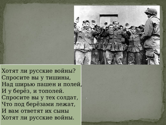 Хотят ли русские войны? Спросите вы у тишины, Над ширью пашен и полей, И у берёз, и тополей. Спросите вы у тех солдат, Что под берёзами лежат, И вам ответят их сыны Хотят ли русские войны. . 
