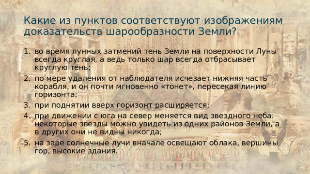 Какие из пунктов соответствуют изображениям доказательств шарообразности Земли? во время лунных затмений тень Земли на поверхности Луны всегда круглая, а ведь только шар всегда отбрасывает круглую тень; по мере удаления от наблюдателя исчезает нижняя часть корабля, и он почти мгновенно «тонет», пересекая линию горизонта; при поднятии вверх горизонт расширяется; при движении с юга на север меняется вид звездного неба: некоторые звезды можно увидеть из одних районов Земли, а в других они не видны никогда; на заре солнечные лучи вначале освещают облака, вершины гор, высокие здания. 