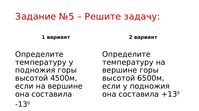 Задание №5 – Решите задачу: 1 вариант 2 вариант Определите температуру у подножия горы высотой 4500м, если на вершине она составила Определите температуру на вершине горы высотой 6500м, если у подножия она составила +13 0 -13 0 