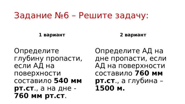 Задание №6 – Решите задачу: 1 вариант 2 вариант Определите глубину пропасти, если АД на поверхности составило 540 мм рт.ст ., а на дне - 760 мм рт.ст . Определите АД на дне пропасти, если АД на поверхности составило 760 мм рт.ст ., а глубина – 1500 м. 