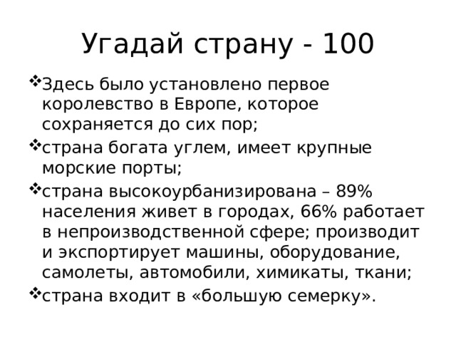 Угадай страну - 100 Здесь было установлено первое королевство в Европе, которое сохраняется до сих пор; страна богата углем, имеет крупные морские порты; страна высокоурбанизирована – 89% населения живет в городах, 66% работает в непроизводственной сфере; производит и экспортирует машины, оборудование, самолеты, автомобили, химикаты, ткани; страна входит в «большую семерку». 