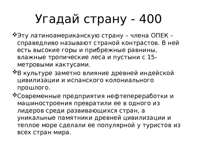 Угадай страну - 400 Эту латиноамериканскую страну – члена ОПЕК – справедливо называют страной контрастов. В ней есть высокие горы и прибрежные равнины, влажные тропические леса и пустыни с 15-метровыми кактусами. В культуре заметно влияние древней индейской цивилизации и испанского колониального прошлого. Современные предприятия нефтепереработки и машиностроения превратили ее в одного из лидеров среди развивающихся стран, а уникальные памятники древней цивилизации и теплое море сделали ее популярной у туристов из всех стран мира. 