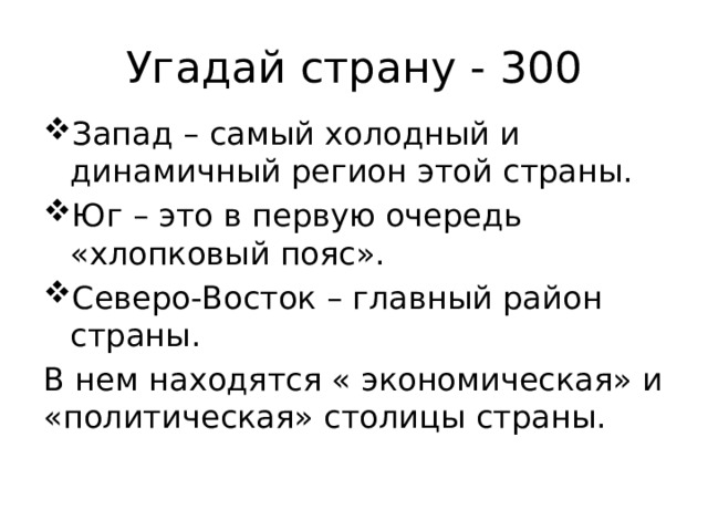 Угадай страну - 300 Запад – самый холодный и динамичный регион этой страны. Юг – это в первую очередь «хлопковый пояс». Северо-Восток – главный район страны. В нем находятся « экономическая» и «политическая» столицы страны. 