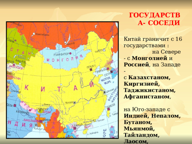 ГОСУДАРСТВА- СОСЕДИ Китай граничит с 16 государствами : на Севере - с Монголией и Россией , на Западе - с Казахстаном, Киргизией, Таджикистаном,  Афганистаном , на Юго-западе с Индией, Непалом, Бутаном, Мьянмой, Тайландом, Лаосом, Вьетнамом , на Востоке с Кореей , имеет морскую границу с Филлипинами и Японией. 
