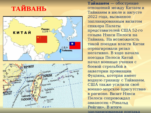 ТАЙВАНЬ Кризис между Китаем и Тайванем — обострение отношений между Китаем и Тайванем в июле и августе 2022 года, вызванное запланированным визитом спикера Палаты представителей США 52-го созыва Нэнси Пелоси на Тайвань. На возможность такой поездки власти Китая отреагировали резко негативно. В ходе начала поездки Пелоси Китай начал военные учения с боевой стрельбой в акватории провинции Фуцзянь, которая имеет водную границу с Тайванем. США также усилили своё военно-морское присутствие в регионе. Визит Нэнси Пелоси сопровождал авианосец «Рональд Рейган». В итоге запланированная поездка состоялась. 