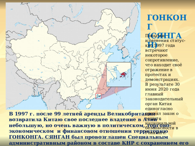 ГОНКОНГ (СЯНГАН) Попытки изменения статус-кво 1997 года встречают некоторое сопротивление, что находит своё отражение в протестах и демонстрациях. В результате 30 июня 2020 года главный законодательный орган Китая единогласно принял закон о защите национальной безопасности в Гонконге. В 1997 г. после 99 летней аренды Великобритания возвратила Китаю свое последнее владение в Азии – небольшую, но очень важную в политическом, торгово-экономическом и финансовом отношении территорию ГОНКОНГА. СЯНГАН был провозглашен Специальным административным районом в составе КНР с сохранением его особо статуса в течение 50 лет. 