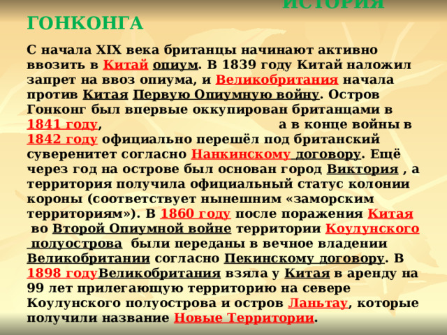                            ИСТОРИЯ ГОНКОНГА   С начала XIX века британцы начинают активно ввозить в  Китай   опиум . В 1839 году Китай наложил запрет на ввоз опиума, и  Великобритания  начала против Китая   Первую Опиумную войну . Остров Гонконг был впервые оккупирован британцами в  1841 году , а в конце войны в  1842 году  официально перешёл под британский суверенитет согласно  Нанкинскому договору . Ещё через год на острове был основан город  Виктория  , а территория получила официальный статус колонии короны (соответствует нынешним «заморским территориям»). В  1860 году после поражения  Китая  во  Второй Опиумной войне  территории  Коулунского полуострова   были переданы в вечное владении  Великобритании  согласно  Пекинскому договору . В  1898  году Великобритания  взяла у  Китая  в аренду на 99 лет прилегающую территорию на севере Коулунского полуострова и остров  Ланьтау , которые получили название Новые Территории . 