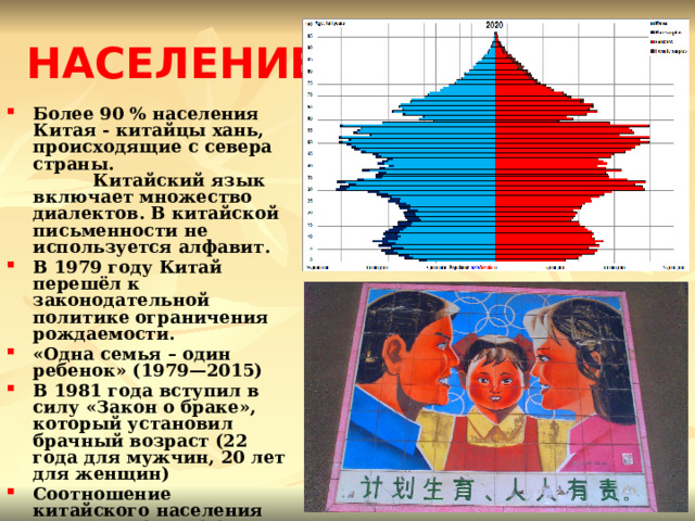  НАСЕЛЕНИЕ Более 90 % населения Китая - китайцы хань, происходящие с севера страны. Китайский язык включает множество диалектов. В китайской письменности не используется алфавит. В 1979 году Китай перешёл к законодательной политике ограничения рождаемости. «Одна семья – один ребенок» (1979—2015) В 1981 года вступил в силу «Закон о браке», который установил брачный возраст (22 года для мужчин, 20 лет для женщин) Соотношение китайского населения по полу — 106,74:100 Традиционно в китайской религии и философии сплетаются конфуцианство, даосизм и буддизм. 