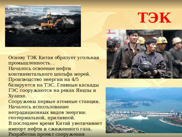 ТЭК Основу ТЭК Китая образует угольная промышленность. . Началось освоение нефти континентального шельфа морей. Производство энергии на 4/5 базируется на ТЭС. Главные каскады ГЭС сооружаются на реках Янцзы и Хуанхе. Сооружены первые атомные станции. Началось использование нетрадиционных видов энергии: геотермальной, приливной. В последнее время Китай увеличивает импорт нефти и сжиженного газа. Разработан проект сооружения магистрального нефтепровода ВОСТОЧНАЯ СИБИРЬ - ДАЦИН. 