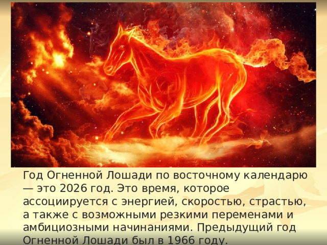 Год Огненной Лошади по восточному календарю — это 2026 год. Это время, которое ассоциируется с энергией, скоростью, страстью, а также с возможными резкими переменами и амбициозными начинаниями. Предыдущий год Огненной Лошади был в 1966 году. 