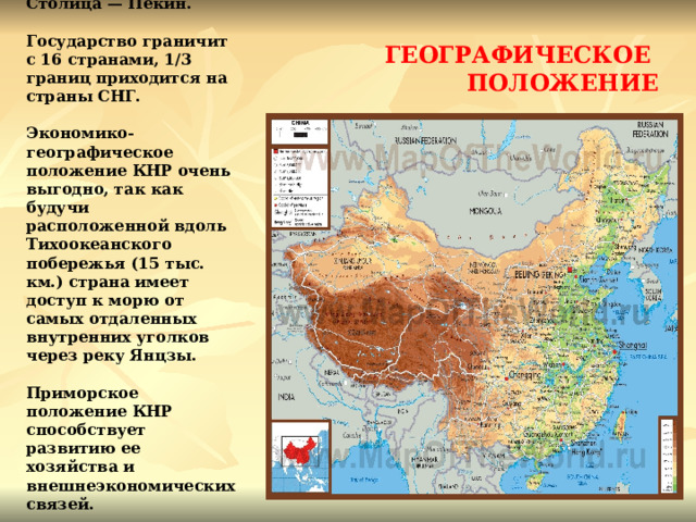 Столица — Пекин.   Государство граничит с 16 странами, 1/3 границ приходится на страны СНГ.   Экономико-географическое положение КНР очень выгодно, так как будучи расположенной вдоль Тихоокеанского побережья (15 тыс. км.) страна имеет доступ к морю от самых отдаленных внутренних уголков через реку Янцзы.   Приморское положение КНР способствует развитию ее хозяйства и внешнеэкономических связей. ГЕОГРАФИЧЕСКОЕ ПОЛОЖЕНИЕ 