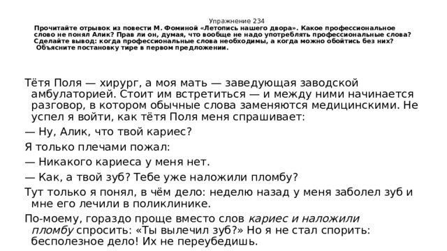  Упражнение 234  Прочитайте отрывок из повести М. Фоминой «Летопись нашего двора». Какое профессиональное слово не понял Алик? Прав ли он, думая, что вообще не надо употреблять профессиональные слова? Сделайте вывод: когда профессиональные слова необходимы, а когда можно обойтись без них?   Объясните постановку тире в первом предложении.   Тётя Поля — хирург, а моя мать — заведующая заводской амбулаторией. Стоит им встретиться — и между ними начинается разговор, в котором обычные слова заменяются медицинскими. Не успел я войти, как тётя Поля меня спрашивает: — Ну, Алик, что твой кариес? Я только плечами пожал: — Никакого кариеса у меня нет. — Как, а твой зуб? Тебе уже наложили пломбу? Тут только я понял, в чём дело: неделю назад у меня заболел зуб и мне его лечили в поликлинике. По-моему, гораздо проще вместо слов  кариес и наложили пломбу  спросить: «Ты вылечил зуб?» Но я не стал спорить: бесполезное дело! Их не переубедишь. 