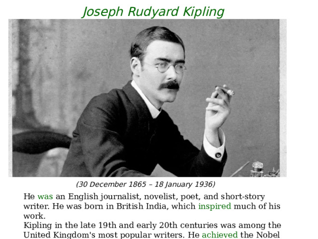 Joseph Rudyard Kipling (30 December 1865 – 18 January 1936) He was an English journalist, novelist, poet, and short-story writer. He  was born in British India, which inspired much of his work. Kipling in the late 19th and early 20th centuries was among the United Kingdom's most popular writers. He achieved the Nobel Prize in Literature . 