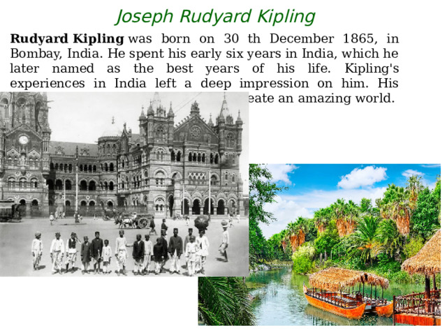 Joseph Rudyard Kipling Rudyard Kipling  was born on 30 th December 1865, in Bombay, India. He spent his early six years in India, which he later named as the best years of his life.  Kipling's experiences in India left a deep impression on him. His obsession with India  helped him to create an amazing world. 