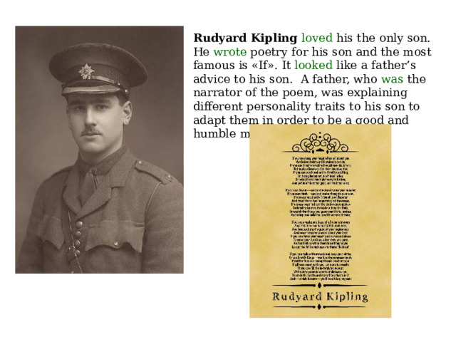 Rudyard Kipling loved his the only son. He wrote poetry for his son and the most famous is «If». It looked like a father’s advice to his son.   A father, who was the narrator of the poem, was explaining different personality traits to his son to adapt them in order to be a good and humble man. 
