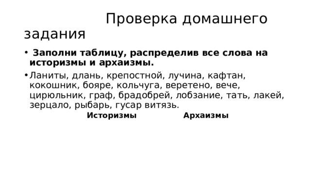  Проверка домашнего задания  Заполни таблицу, распределив все слова на историзмы и архаизмы. Ланиты, длань, крепостной, лучина, кафтан, кокошник, бояре, кольчуга, веретено, вече, цирюльник, граф, брадобрей, лобзание, тать, лакей, зерцало, рыбарь, гусар витязь.  Историзмы Архаизмы 