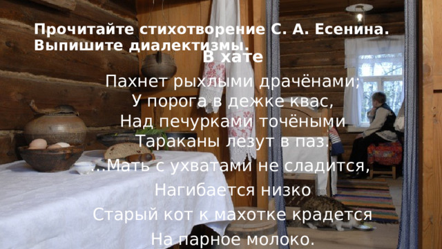 Прочитайте стихотворение С. А. Есенина. Выпишите диалектизмы. В хате Пахнет рыхлыми драчёнами;  У порога в дежке квас,  Над печурками точёными  Тараканы лезут в паз. … Мать с ухватами не сладится, Нагибается низко Старый кот к махотке крадется На парное молоко. 