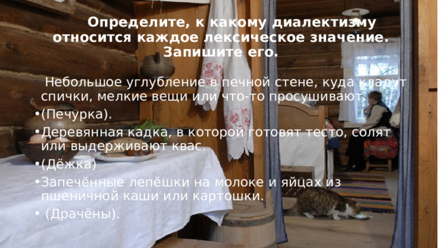  Определите, к какому диалектизму относится каждое лексическое значение. Запишите его.   Небольшое углубление в печной стене, куда кладут спички, мелкие вещи или что-то просушивают. (Печурка). Деревянная кадка, в которой готовят тесто, солят или выдерживают квас. (Дёжка) Запечённые лепёшки на молоке и яйцах из пшеничной каши или картошки.  (Драчёны). 