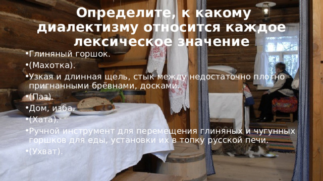  Определите, к какому диалектизму относится каждое лексическое значение Глиняный горшок. (Махотка). Узкая и длинная щель, стык между недостаточно плотно пригнанными брёвнами, досками. (Паз). Дом, изба. (Хата). Ручной инструмент для перемещения глиняных и чугунных горшков для еды, установки их в топку русской печи.  (Ухват). 