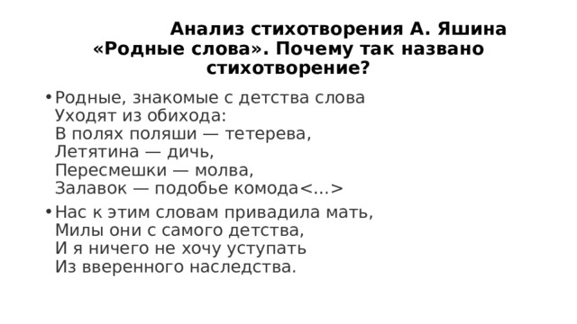 Анализ стихотворения А. Яшина «Родные слова». Почему так названо стихотворение? Родные, знакомые с детства слова  Уходят из обихода:  В полях поляши — тетерева,  Летятина — дичь,  Пересмешки — молва,  Залавок — подобье комода Нас к этим словам привадила мать,  Милы они с самого детства,  И я ничего не хочу уступать  Из вверенного наследства. 