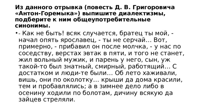 Из данного отрывка (повесть Д. В. Григоровича «Антон-Горемыка») выпишите диалектизмы, подберите к ним общеупотребительные синонимы. - Как не быть! всяк случается, братец ты мой, - начал опять ярославец, - ты не серчай… Вот, примерно, - прибавил он после молчка, - у нас по соседству, верстах эвтак в пяти, и того не станет, жил вольный мужик, и парень у него, сын, уж такой-то был знатный, смирный, работящий… С достатком и люди-те были… Об лето хаживали, вишь, они по околотку… крыши да дома красили, тем и пробавлялись; а в зимнее дело либо в осенину ходили по болотам, дичину всякую да зайцев стреляли. 