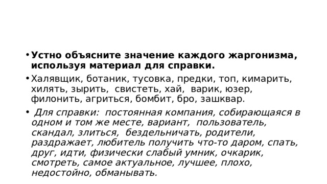 Устно объясните значение каждого жаргонизма, используя материал для справки. Халявщик, ботаник, тусовка, предки, топ, кимарить, хилять, зырить, свистеть, хай, варик, юзер, филонить, агриться, бомбит, бро, зашквар.  Для справки: постоянная компания, собирающаяся в одном и том же месте, вариант, пользователь, скандал, злиться, бездельничать, родители, раздражает, любитель получить что-то даром, спать, друг, идти, физически слабый умник, очкарик, смотреть, самое актуальное, лучшее, плохо, недостойно, обманывать. 