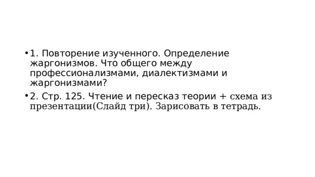 1.  Повторение изученного. Определение жаргонизмов. Что общего между профессионализмами, диалектизмами и жаргонизмами? 2. Стр. 125. Чтение и пересказ теории + схема из презентации(Слайд три). Зарисовать в тетрадь. 
