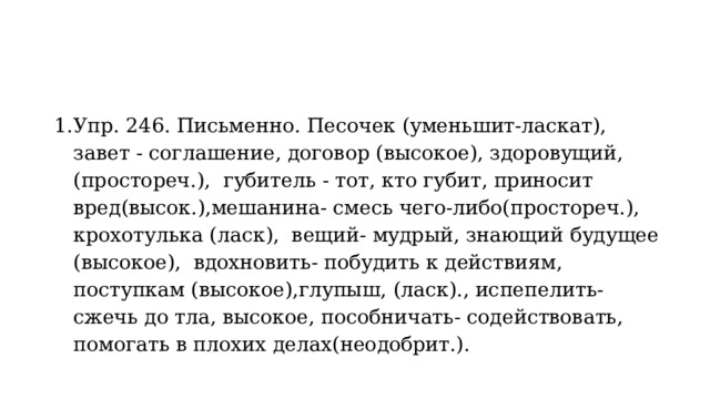 Упр. 246. Письменно. Песочек (уменьшит-ласкат), завет - соглашение, договор (высокое), здоровущий, (простореч.), губитель - тот, кто губит, приносит вред(высок.),мешанина- смесь чего-либо(простореч.), крохотулька (ласк), вещий- мудрый, знающий будущее (высокое), вдохновить- побудить к действиям, поступкам (высокое),глупыш, (ласк)., испепелить- сжечь до тла, высокое, пособничать- содействовать, помогать в плохих делах(неодобрит.). 