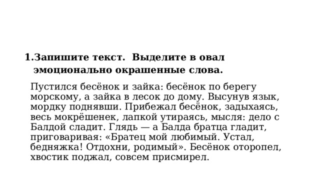 Запишите текст. Выделите в овал эмоционально окрашенные слова.  Пустился бесёнок и зайка: бесёнок по берегу морскому, а зайка в лесок до дому. Высунув язык, мордку поднявши. Прибежал бесёнок, задыхаясь, весь мокрёшенек, лапкой утираясь, мысля: дело с Балдой сладит. Глядь — а Балда братца гладит, приговаривая: «Братец мой любимый. Устал, бедняжка! Отдохни, родимый». Бесёнок оторопел, хвостик поджал, совсем присмирел. 