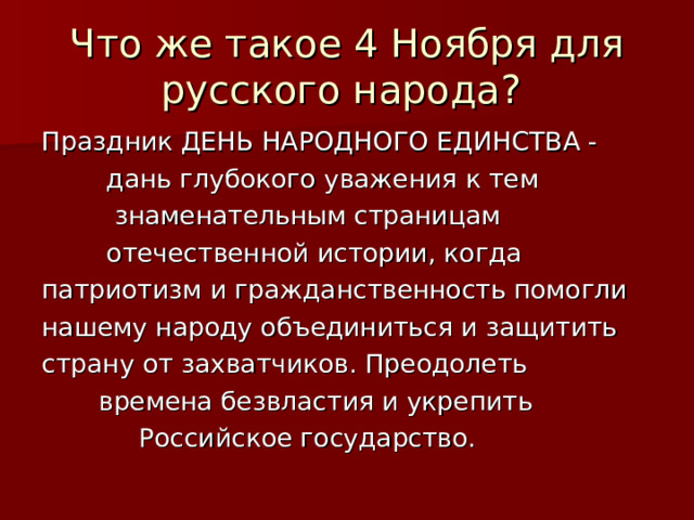Что же такое 4 Ноября для русского народа? Праздник ДЕНЬ НАРОДНОГО ЕДИНСТВА -  дань глубокого уважения к тем  знаменательным страницам  отечественной истории, когда патриотизм и гражданственность помогли нашему народу объединиться и защитить страну от захватчиков. Преодолеть  времена безвластия и укрепить  Российское государство. 