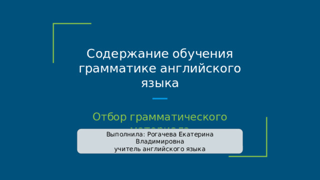 Содержание обучения грамматике английского языка Отбор грамматического материала Выполнила: Рогачева Екатерина Владимировна учитель английского языка 