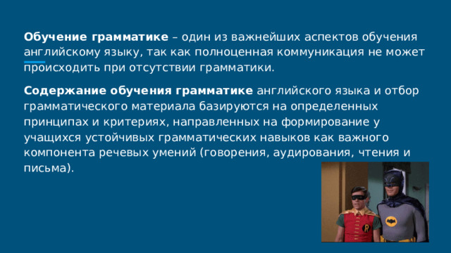 Обучение грамматике – один из важнейших аспектов обучения английскому языку, так как полноценная коммуникация не может происходить при отсутствии грамматики. Содержание обучения грамматике английского языка и отбор грамматического материала базируются на определенных принципах и критериях, направленных на формирование у учащихся устойчивых грамматических навыков как важного компонента речевых умений (говорения, аудирования, чтения и письма). 