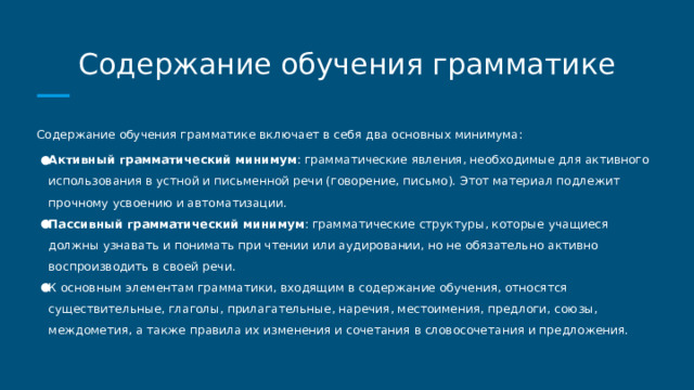 Содержание обучения грамматике Содержание обучения грамматике включает в себя два основных минимума: Активный грамматический минимум : грамматические явления, необходимые для активного использования в устной и письменной речи (говорение, письмо). Этот материал подлежит прочному усвоению и автоматизации. Пассивный грамматический минимум : грамматические структуры, которые учащиеся должны узнавать и понимать при чтении или аудировании, но не обязательно активно воспроизводить в своей речи. К основным элементам грамматики, входящим в содержание обучения, относятся существительные, глаголы, прилагательные, наречия, местоимения, предлоги, союзы, междометия, а также правила их изменения и сочетания в словосочетания и предложения. 