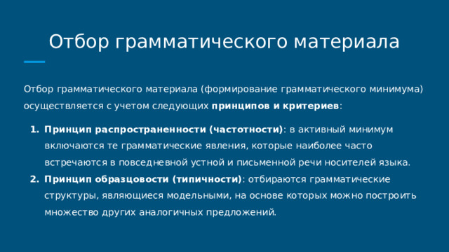 Отбор грамматического материала Отбор грамматического материала (формирование грамматического минимума) осуществляется с учетом следующих принципов и критериев : Принцип распространенности (частотности) : в активный минимум включаются те грамматические явления, которые наиболее часто встречаются в повседневной устной и письменной речи носителей языка. Принцип образцовости (типичности) : отбираются грамматические структуры, являющиеся модельными, на основе которых можно построить множество других аналогичных предложений. 