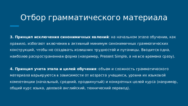 Отбор грамматического материала 3. Принцип исключения синонимичных явлений : на начальном этапе обучения, как правило, избегают включения в активный минимум синонимичных грамматических конструкций, чтобы не создавать излишних трудностей и путаницы. Вводится одна, наиболее распространенная форма (например, Present Simple, а не все времена сразу). 4. Принцип учета этапа и целей обучения : объем и сложность грамматического материала варьируются в зависимости от возраста учащихся, уровня их языковой компетенции (начальный, средний, продвинутый) и конкретных целей курса (например, общий курс языка, деловой английский, технический перевод). 