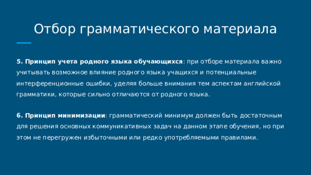 Отбор грамматического материала 5. Принцип учета родного языка обучающихся : при отборе материала важно учитывать возможное влияние родного языка учащихся и потенциальные интерференционные ошибки, уделяя больше внимания тем аспектам английской грамматики, которые сильно отличаются от родного языка. 6. Принцип минимизации : грамматический минимум должен быть достаточным для решения основных коммуникативных задач на данном этапе обучения, но при этом не перегружен избыточными или редко употребляемыми правилами. 