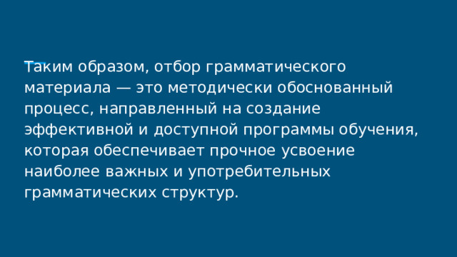 Таким образом, отбор грамматического материала — это методически обоснованный процесс, направленный на создание эффективной и доступной программы обучения, которая обеспечивает прочное усвоение наиболее важных и употребительных грамматических структур. 